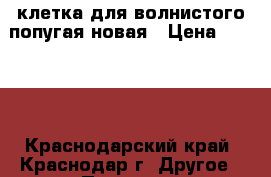 клетка для волнистого попугая новая › Цена ­ 1 500 - Краснодарский край, Краснодар г. Другое » Продам   